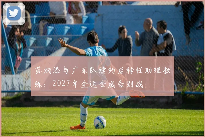 苏炳添与广东队续约后转任助理教练，2027年全运会成告别战